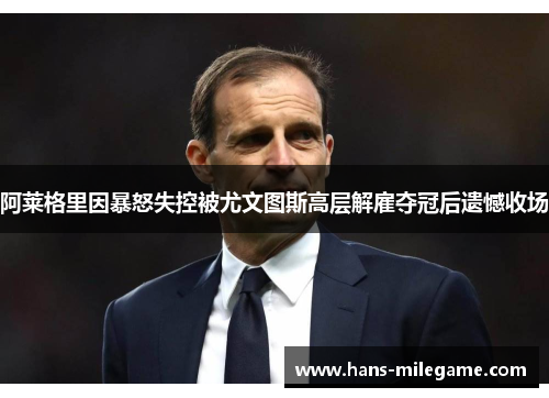 阿莱格里因暴怒失控被尤文图斯高层解雇夺冠后遗憾收场