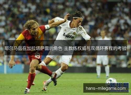 耶尔马兹在加拉塔萨雷的角色 主教练权威与双循环赛程的考验